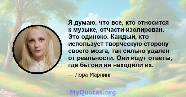 Я думаю, что все, кто относится к музыке, отчасти изолирован. Это одиноко. Каждый, кто использует творческую сторону своего мозга, так сильно удален от реальности. Они ищут ответы, где бы они ни находили их.