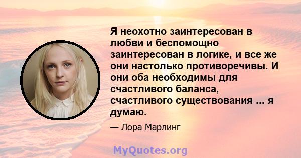 Я неохотно заинтересован в любви и беспомощно заинтересован в логике, и все же они настолько противоречивы. И они оба необходимы для счастливого баланса, счастливого существования ... я думаю.