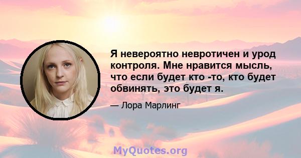 Я невероятно невротичен и урод контроля. Мне нравится мысль, что если будет кто -то, кто будет обвинять, это будет я.