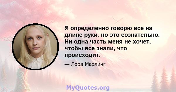 Я определенно говорю все на длине руки, но это сознательно. Ни одна часть меня не хочет, чтобы все знали, что происходит.