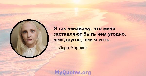 Я так ненавижу, что меня заставляют быть чем угодно, чем другое, чем я есть.