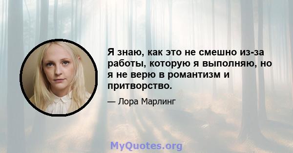 Я знаю, как это не смешно из-за работы, которую я выполняю, но я не верю в романтизм и притворство.