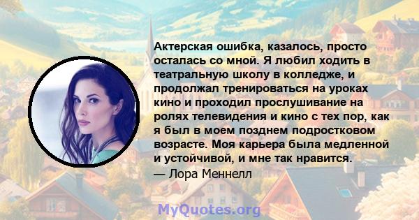 Актерская ошибка, казалось, просто осталась со мной. Я любил ходить в театральную школу в колледже, и продолжал тренироваться на уроках кино и проходил прослушивание на ролях телевидения и кино с тех пор, как я был в