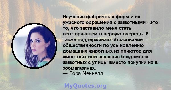 Изучение фабричных ферм и их ужасного обращения с животными - это то, что заставило меня стать вегетарианцем в первую очередь. Я также поддерживаю образование общественности по усыновлению домашних животных из приютов