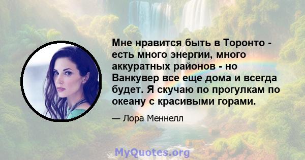 Мне нравится быть в Торонто - есть много энергии, много аккуратных районов - но Ванкувер все еще дома и всегда будет. Я скучаю по прогулкам по океану с красивыми горами.