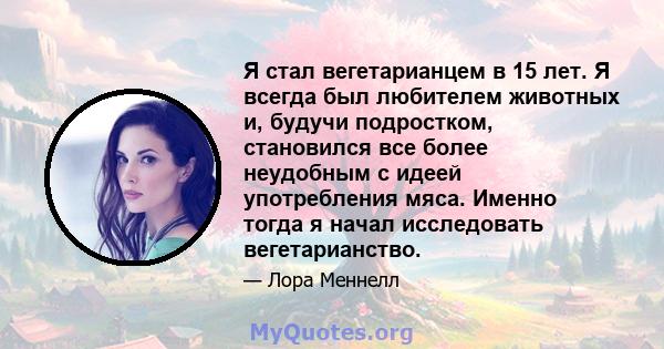 Я стал вегетарианцем в 15 лет. Я всегда был любителем животных и, будучи подростком, становился все более неудобным с идеей употребления мяса. Именно тогда я начал исследовать вегетарианство.