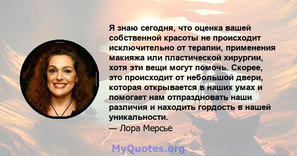 Я знаю сегодня, что оценка вашей собственной красоты не происходит исключительно от терапии, применения макияжа или пластической хирургии, хотя эти вещи могут помочь. Скорее, это происходит от небольшой двери, которая