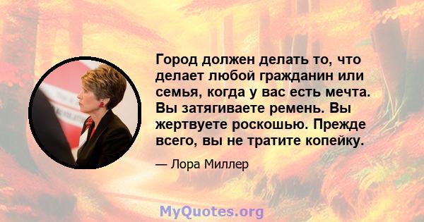 Город должен делать то, что делает любой гражданин или семья, когда у вас есть мечта. Вы затягиваете ремень. Вы жертвуете роскошью. Прежде всего, вы не тратите копейку.