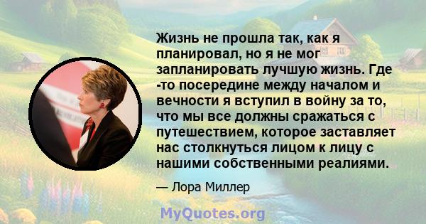 Жизнь не прошла так, как я планировал, но я не мог запланировать лучшую жизнь. Где -то посередине между началом и вечности я вступил в войну за то, что мы все должны сражаться с путешествием, которое заставляет нас