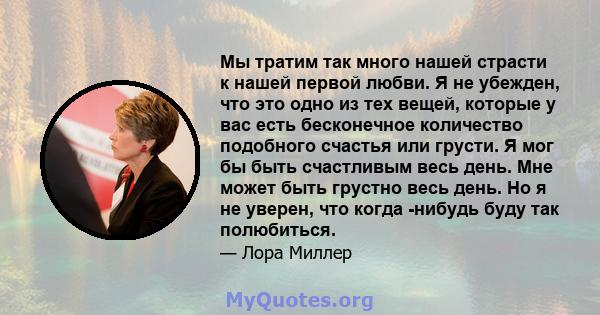 Мы тратим так много нашей страсти к нашей первой любви. Я не убежден, что это одно из тех вещей, которые у вас есть бесконечное количество подобного счастья или грусти. Я мог бы быть счастливым весь день. Мне может быть 