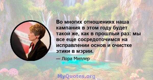 Во многих отношениях наша кампания в этом году будет такой же, как в прошлый раз: мы все еще сосредоточимся на исправлении основ и очистке этики в мэрии.