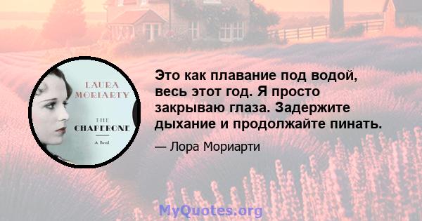 Это как плавание под водой, весь этот год. Я просто закрываю глаза. Задержите дыхание и продолжайте пинать.