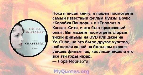 Пока я писал книгу, я пошел посмотреть самый известный фильм Луизы Брукс «Коробка Пандоры» в «Тиволи» в Канзас -Сити, и это был прекрасный опыт. Вы можете посмотреть старые тихий фильмы на DVD или даже на YouTube, но