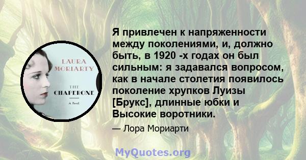 Я привлечен к напряженности между поколениями, и, должно быть, в 1920 -х годах он был сильным: я задавался вопросом, как в начале столетия появилось поколение хрупков Луизы [Брукс], длинные юбки и Высокие воротники.