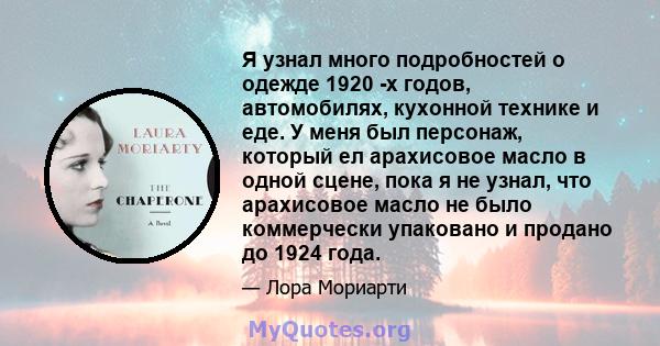 Я узнал много подробностей о одежде 1920 -х годов, автомобилях, кухонной технике и еде. У меня был персонаж, который ел арахисовое масло в одной сцене, пока я не узнал, что арахисовое масло не было коммерчески упаковано 