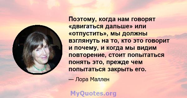 Поэтому, когда нам говорят «двигаться дальше» или «отпустить», мы должны взглянуть на то, кто это говорит и почему, и когда мы видим повторение, стоит попытаться понять это, прежде чем попытаться закрыть его.