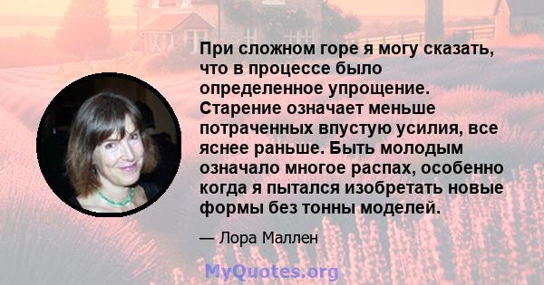 При сложном горе я могу сказать, что в процессе было определенное упрощение. Старение означает меньше потраченных впустую усилия, все яснее раньше. Быть молодым означало многое распах, особенно когда я пытался