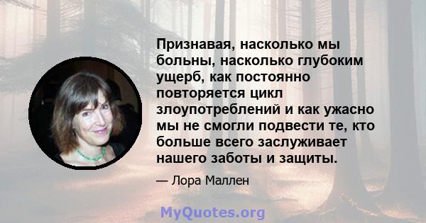 Признавая, насколько мы больны, насколько глубоким ущерб, как постоянно повторяется цикл злоупотреблений и как ужасно мы не смогли подвести те, кто больше всего заслуживает нашего заботы и защиты.