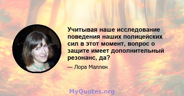 Учитывая наше исследование поведения наших полицейских сил в этот момент, вопрос о защите имеет дополнительный резонанс, да?