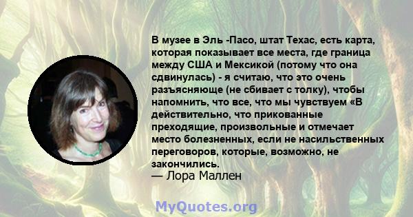 В музее в Эль -Пасо, штат Техас, есть карта, которая показывает все места, где граница между США и Мексикой (потому что она сдвинулась) - я считаю, что это очень разъясняюще (не сбивает с толку), чтобы напомнить, что