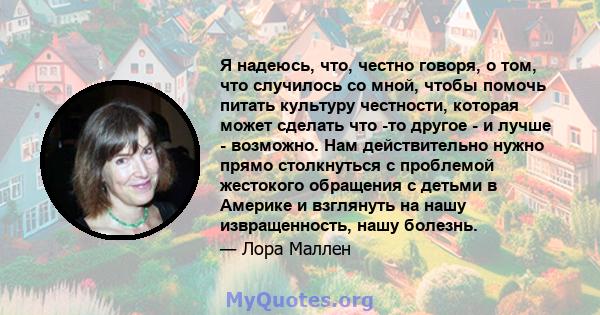 Я надеюсь, что, честно говоря, о том, что случилось со мной, чтобы помочь питать культуру честности, которая может сделать что -то другое - и лучше - возможно. Нам действительно нужно прямо столкнуться с проблемой