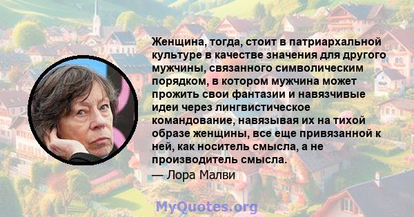 Женщина, тогда, стоит в патриархальной культуре в качестве значения для другого мужчины, связанного символическим порядком, в котором мужчина может прожить свои фантазии и навязчивые идеи через лингвистическое