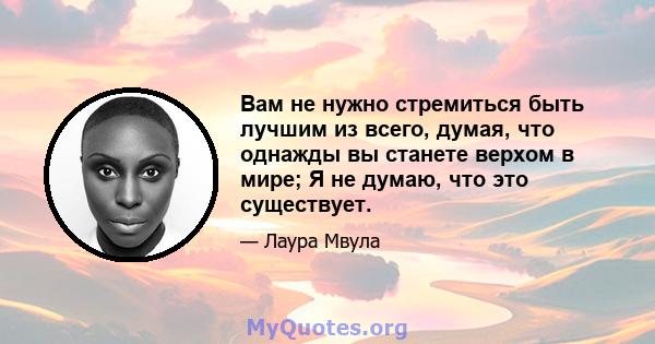 Вам не нужно стремиться быть лучшим из всего, думая, что однажды вы станете верхом в мире; Я не думаю, что это существует.