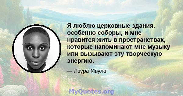 Я люблю церковные здания, особенно соборы, и мне нравится жить в пространствах, которые напоминают мне музыку или вызывают эту творческую энергию.