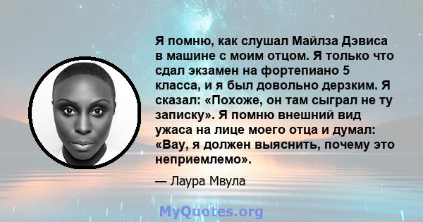 Я помню, как слушал Майлза Дэвиса в машине с моим отцом. Я только что сдал экзамен на фортепиано 5 класса, и я был довольно дерзким. Я сказал: «Похоже, он там сыграл не ту записку». Я помню внешний вид ужаса на лице