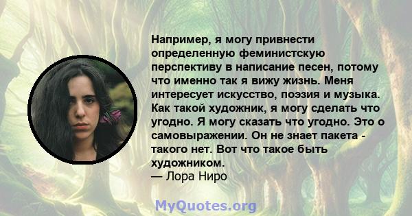 Например, я могу привнести определенную феминистскую перспективу в написание песен, потому что именно так я вижу жизнь. Меня интересует искусство, поэзия и музыка. Как такой художник, я могу сделать что угодно. Я могу