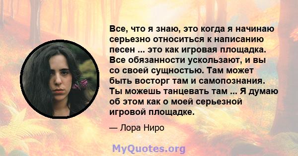 Все, что я знаю, это когда я начинаю серьезно относиться к написанию песен ... это как игровая площадка. Все обязанности ускользают, и вы со своей сущностью. Там может быть восторг там и самопознания. Ты можешь