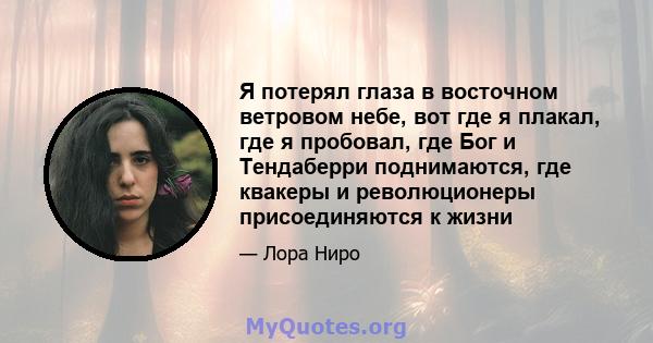 Я потерял глаза в восточном ветровом небе, вот где я плакал, где я пробовал, где Бог и Тендаберри поднимаются, где квакеры и революционеры присоединяются к жизни