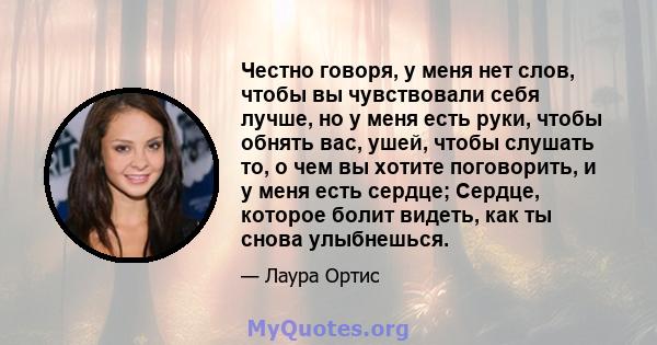 Честно говоря, у меня нет слов, чтобы вы чувствовали себя лучше, но у меня есть руки, чтобы обнять вас, ушей, чтобы слушать то, о чем вы хотите поговорить, и у меня есть сердце; Сердце, которое болит видеть, как ты