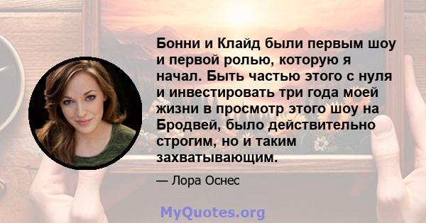 Бонни и Клайд были первым шоу и первой ролью, которую я начал. Быть частью этого с нуля и инвестировать три года моей жизни в просмотр этого шоу на Бродвей, было действительно строгим, но и таким захватывающим.