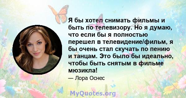 Я бы хотел снимать фильмы и быть по телевизору. Но я думаю, что если бы я полностью перешел в телевидение/фильм, я бы очень стал скучать по пению и танцам. Это было бы идеально, чтобы быть снятым в фильме мюзикла!