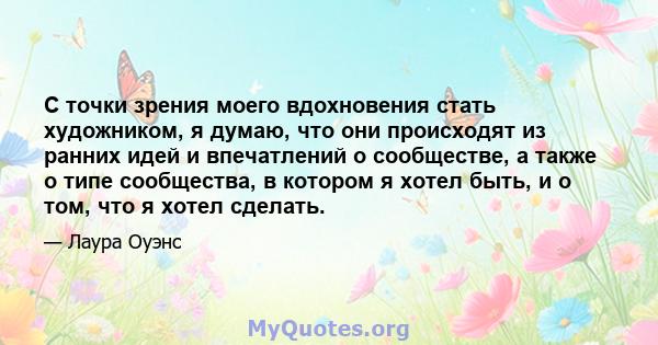 С точки зрения моего вдохновения стать художником, я думаю, что они происходят из ранних идей и впечатлений о сообществе, а также о типе сообщества, в котором я хотел быть, и о том, что я хотел сделать.