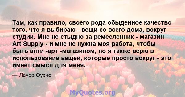 Там, как правило, своего рода обыденное качество того, что я выбираю - вещи со всего дома, вокруг студии. Мне не стыдно за ремесленник - магазин Art Supply - и мне не нужна моя работа, чтобы быть анти -арт -магазином,