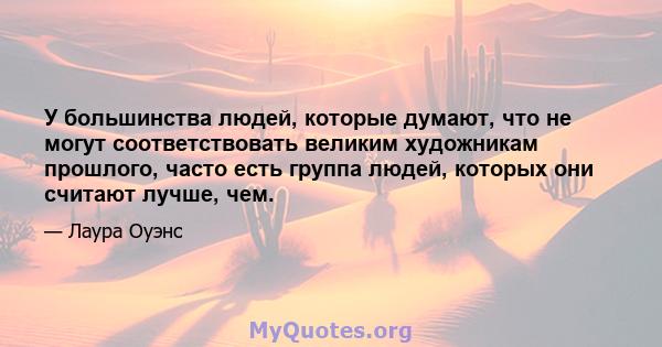 У большинства людей, которые думают, что не могут соответствовать великим художникам прошлого, часто есть группа людей, которых они считают лучше, чем.