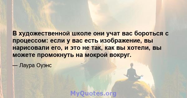 В художественной школе они учат вас бороться с процессом: если у вас есть изображение, вы нарисовали его, и это не так, как вы хотели, вы можете промокнуть на мокрой вокруг.