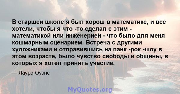 В старшей школе я был хорош в математике, и все хотели, чтобы я что -то сделал с этим - математикой или инженерией - что было для меня кошмарным сценарием. Встреча с другими художниками и отправившись на панк -рок -шоу