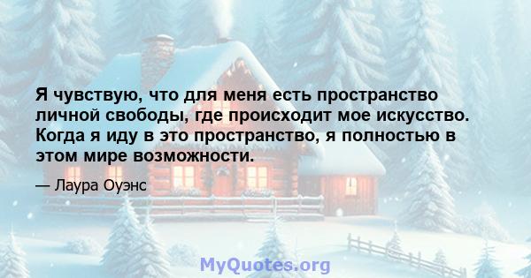 Я чувствую, что для меня есть пространство личной свободы, где происходит мое искусство. Когда я иду в это пространство, я полностью в этом мире возможности.