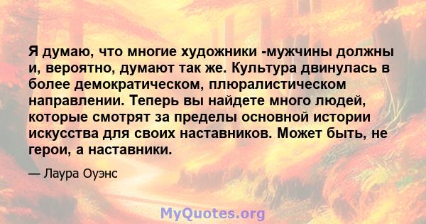 Я думаю, что многие художники -мужчины должны и, вероятно, думают так же. Культура двинулась в более демократическом, плюралистическом направлении. Теперь вы найдете много людей, которые смотрят за пределы основной