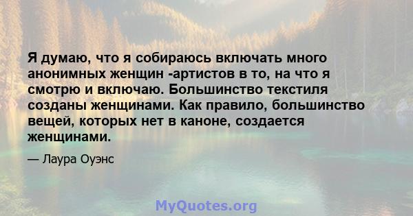 Я думаю, что я собираюсь включать много анонимных женщин -артистов в то, на что я смотрю и включаю. Большинство текстиля созданы женщинами. Как правило, большинство вещей, которых нет в каноне, создается женщинами.