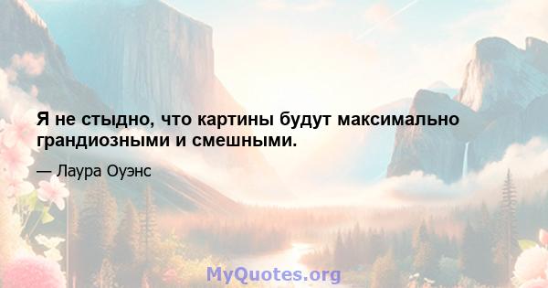 Я не стыдно, что картины будут максимально грандиозными и смешными.