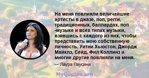 На меня повлияли величайшие артисты в джазе, поп, регги, традиционных, баллардах, поп -музыке и всех типах музыки, взявшись с каждого из них, чтобы представить мою собственную личность. Уитни Хьюстон, Джордж Майклз,