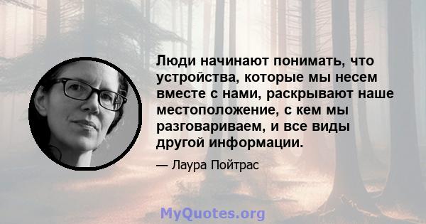 Люди начинают понимать, что устройства, которые мы несем вместе с нами, раскрывают наше местоположение, с кем мы разговариваем, и все виды другой информации.