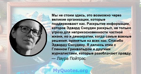 Мы не стоим здесь, это возможно через великие организации, которые поддерживают нас. Раскрытие информации, которое Эдвард Сноуден раскрыл, не только угроза для неприкосновенности частной жизни, но и демократии, когда