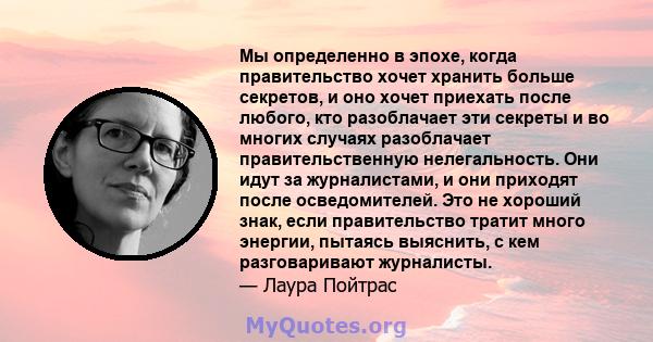 Мы определенно в эпохе, когда правительство хочет хранить больше секретов, и оно хочет приехать после любого, кто разоблачает эти секреты и во многих случаях разоблачает правительственную нелегальность. Они идут за