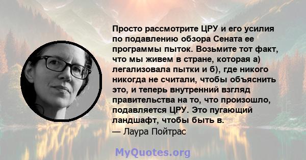 Просто рассмотрите ЦРУ и его усилия по подавлению обзора Сената ее программы пыток. Возьмите тот факт, что мы живем в стране, которая а) легализовала пытки и б), где никого никогда не считали, чтобы объяснить это, и