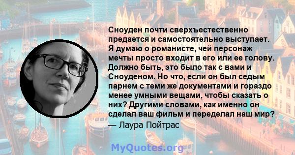 Сноуден почти сверхъестественно предается и самостоятельно выступает. Я думаю о романисте, чей персонаж мечты просто входит в его или ее голову. Должно быть, это было так с вами и Сноуденом. Но что, если он был седым